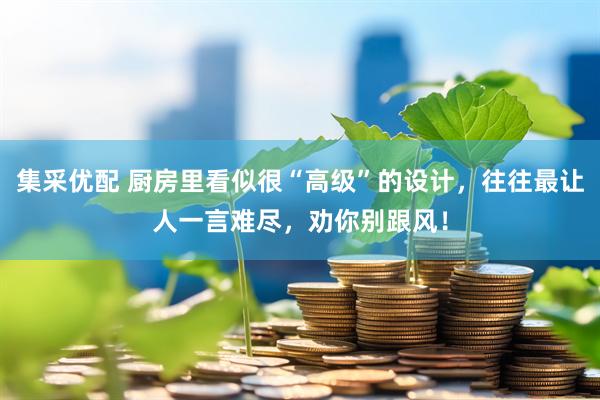 集采优配 厨房里看似很“高级”的设计，往往最让人一言难尽，劝你别跟风！