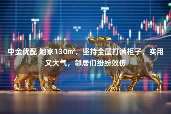 中金优配 她家130㎡，坚持全屋打满柜子，实用又大气，邻居们纷纷效仿