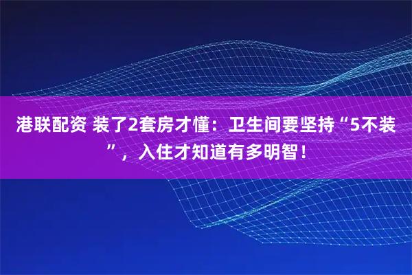 港联配资 装了2套房才懂：卫生间要坚持“5不装”，入住才知道有多明智！