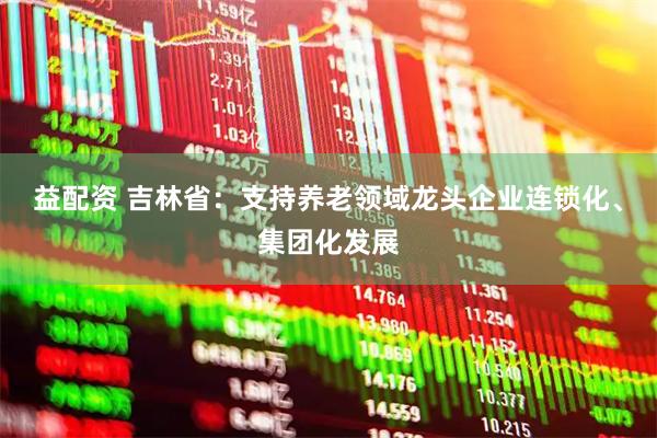 益配资 吉林省：支持养老领域龙头企业连锁化、集团化发展