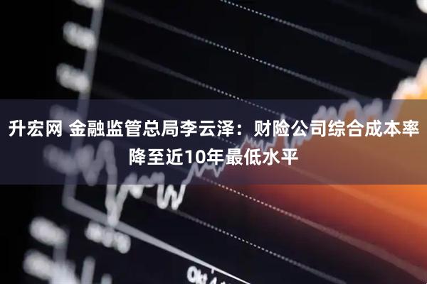 升宏网 金融监管总局李云泽：财险公司综合成本率降至近10年最低水平