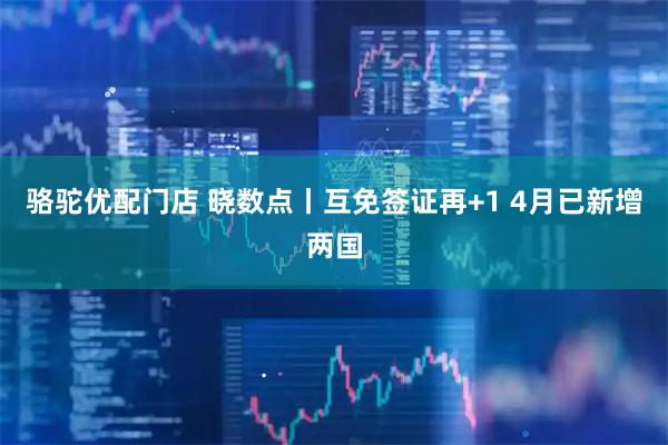 骆驼优配门店 晓数点丨互免签证再+1 4月已新增两国