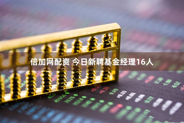 倍加网配资 今日新聘基金经理16人