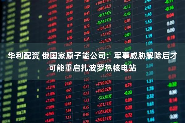 华利配资 俄国家原子能公司：军事威胁解除后才可能重启扎波罗热核电站