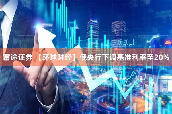 富途证券 【环球财经】俄央行下调基准利率至20%