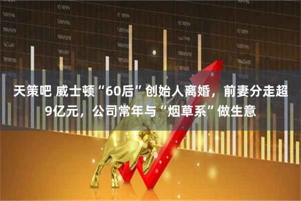 天策吧 威士顿“60后”创始人离婚，前妻分走超9亿元，公司常年与“烟草系”做生意
