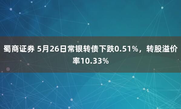 蜀商证券 5月26日常银转债下跌0.51%，转股溢价率10.33%
