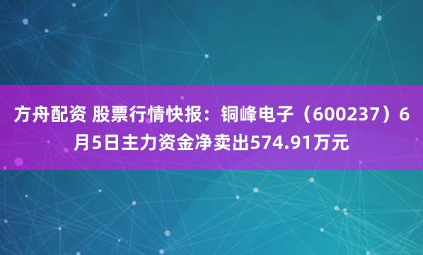 方舟配资 股票行情快报：铜峰电子（600237）6月5日主力资金净卖出574.91万元