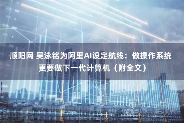 顺阳网 吴泳铭为阿里AI设定航线：做操作系统 更要做下一代计算机（附全文）