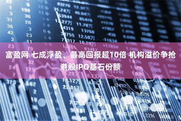 富盈网 七成浮盈、最高回报超10倍 机构溢价争抢港股IPO基石份额