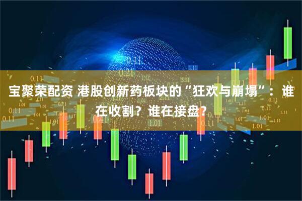 宝聚荣配资 港股创新药板块的“狂欢与崩塌”：谁在收割？谁在接盘？