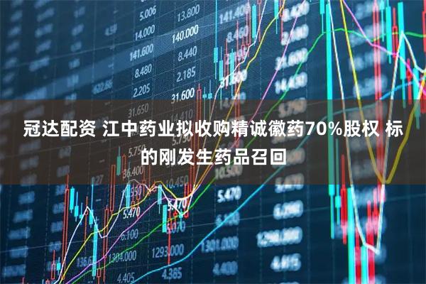 冠达配资 江中药业拟收购精诚徽药70%股权 标的刚发生药品召回