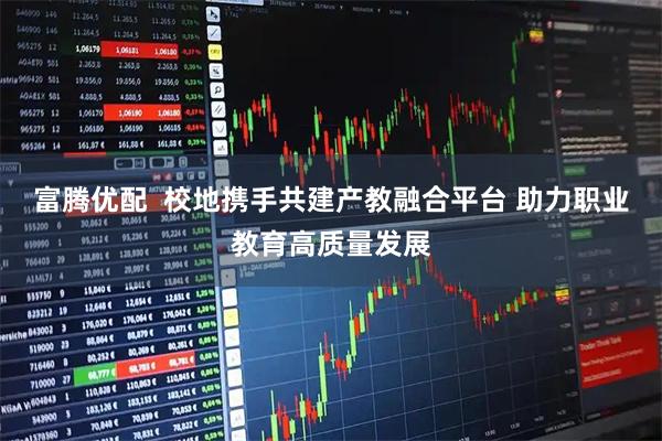 富腾优配  校地携手共建产教融合平台 助力职业教育高质量发展