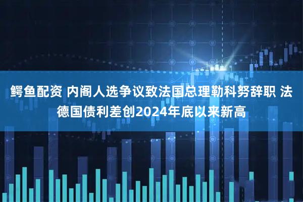 鳄鱼配资 内阁人选争议致法国总理勒科努辞职 法德国债利差创2024年底以来新高
