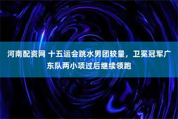 河南配资网 十五运会跳水男团较量，卫冕冠军广东队两小项过后继续领跑