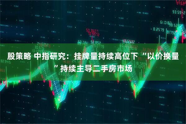 股策略 中指研究:挂牌量持续高位下 “以价换量”持续主导二手房市场