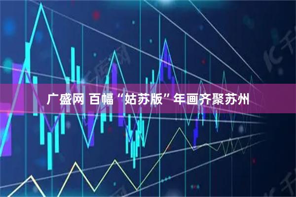 广盛网 百幅“姑苏版”年画齐聚苏州