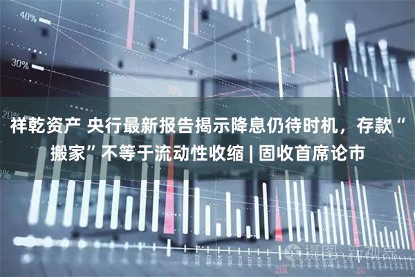祥乾资产 央行最新报告揭示降息仍待时机，存款“搬家”不等于流动性收缩 | 固收首席论市