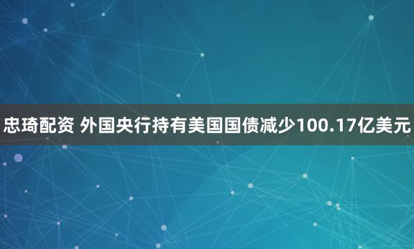忠琦配资 外国央行持有美国国债减少100.17亿美元