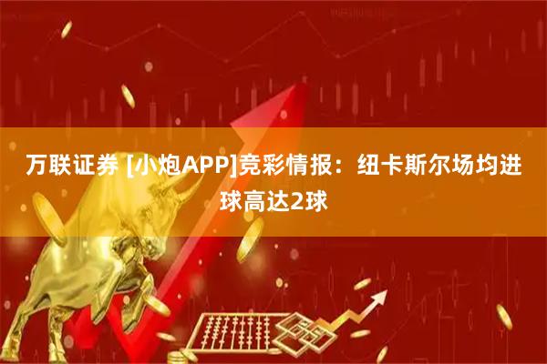 万联证券 [小炮APP]竞彩情报：纽卡斯尔场均进球高达2球