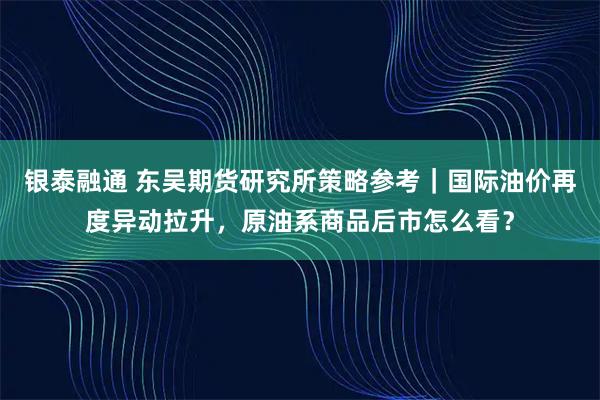 银泰融通 东吴期货研究所策略参考|国际油价再度异动拉升,原油系商品后市怎么看?