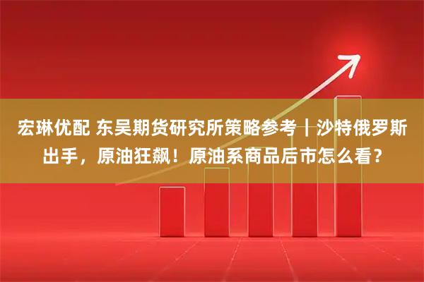 宏琳优配 东吴期货研究所策略参考|沙特俄罗斯出手,原油狂飙!原油系商品后市怎么看?