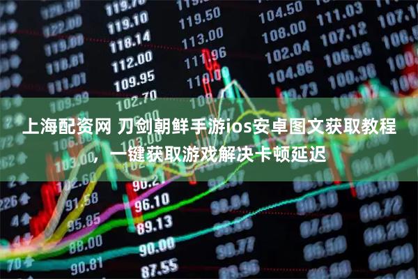 上海配资网 刀剑朝鲜手游ios安卓图文获取教程，一键获取游戏解决卡顿延迟