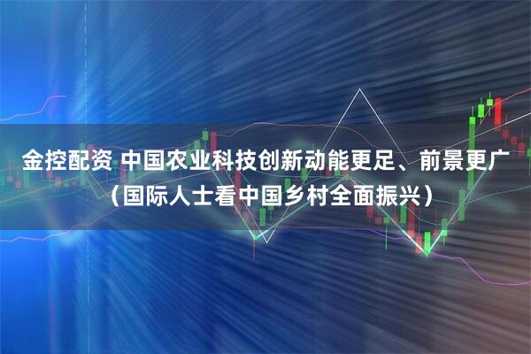 金控配资 中国农业科技创新动能更足、前景更广（国际人士看中国乡村全面振兴）