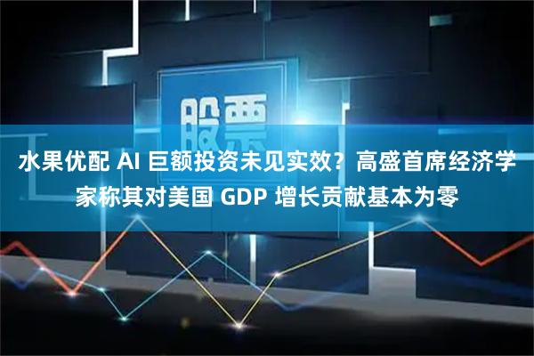 水果优配 AI 巨额投资未见实效？高盛首席经济学家称其对美国 GDP 增长贡献基本为零