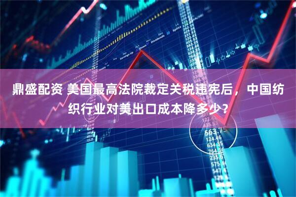 鼎盛配资 美国最高法院裁定关税违宪后，中国纺织行业对美出口成本降多少？