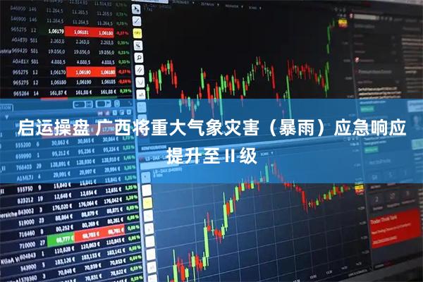 启运操盘 广西将重大气象灾害（暴雨）应急响应提升至Ⅱ级