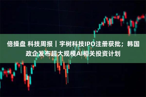 倍操盘 科技周报｜宇树科技IPO注册获批；韩国政企发布超大规模AI相关投资计划