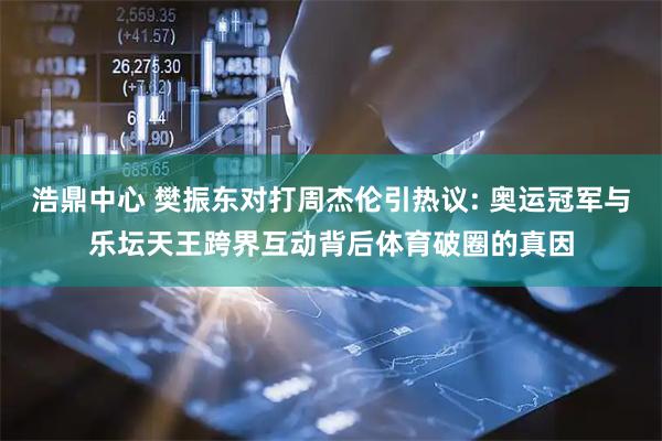 浩鼎中心 樊振东对打周杰伦引热议: 奥运冠军与乐坛天王跨界互动背后体育破圈的真因
